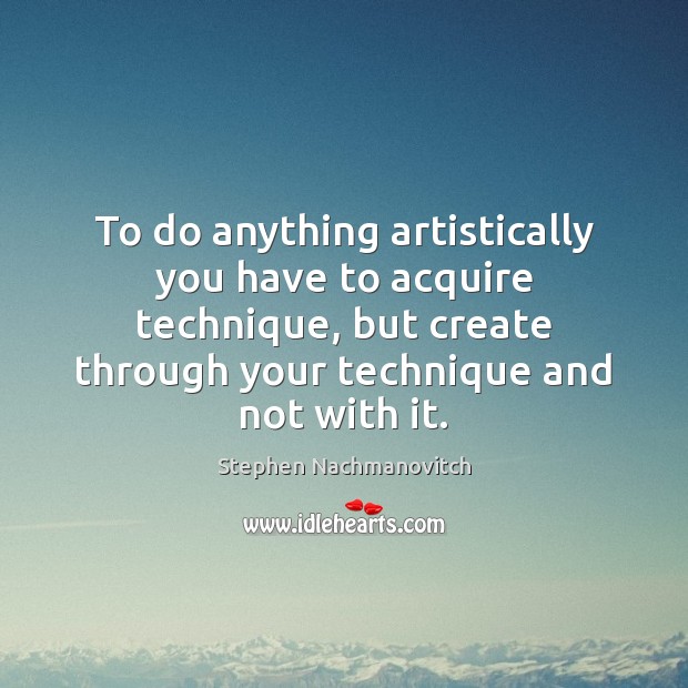 To do anything artistically you have to acquire technique, but create through Stephen Nachmanovitch Picture Quote