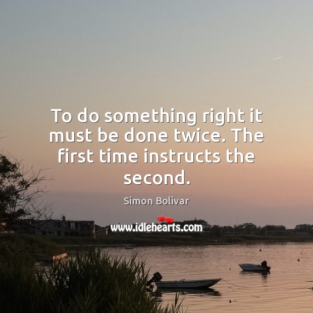 To do something right it must be done twice. The first time instructs the second. Simon Bolivar Picture Quote