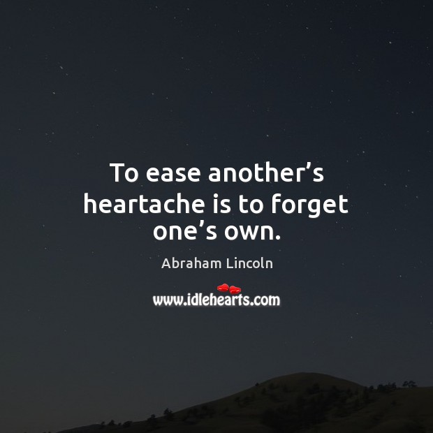 To ease another’s heartache is to forget one’s own. Abraham Lincoln Picture Quote