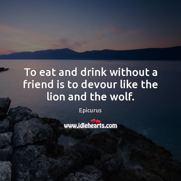 To eat and drink without a friend is to devour like the lion and the wolf. Epicurus Picture Quote