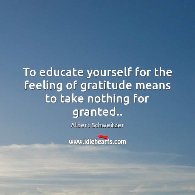 To educate yourself for the feeling of gratitude means to take nothing for granted.. Albert Schweitzer Picture Quote