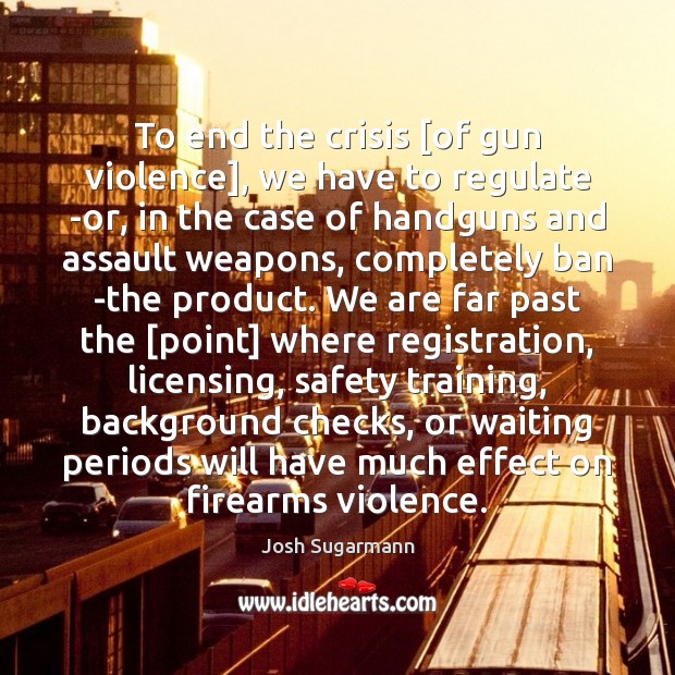 To end the crisis [of gun violence], we have to regulate -or, Josh Sugarmann Picture Quote