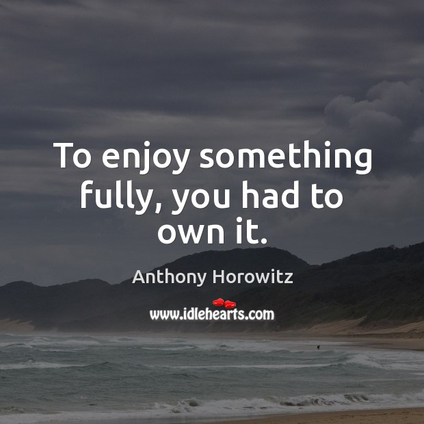 To enjoy something fully, you had to own it. Anthony Horowitz Picture Quote