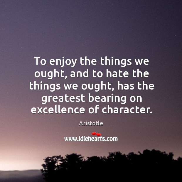 To enjoy the things we ought, and to hate the things we ought, has the greatest bearing on excellence of character. Aristotle Picture Quote