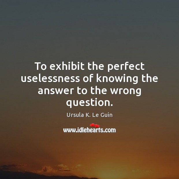 To exhibit the perfect uselessness of knowing the answer to the wrong question. Image