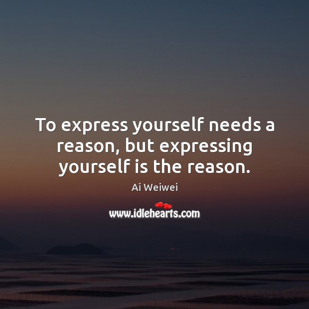 To express yourself needs a reason, but expressing yourself is the reason. Ai Weiwei Picture Quote