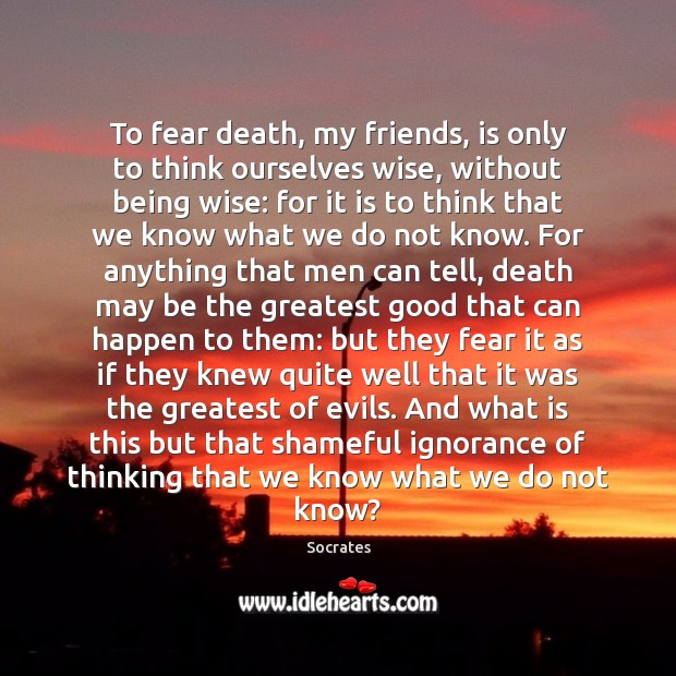 To fear death, my friends, is only to think ourselves wise, without 