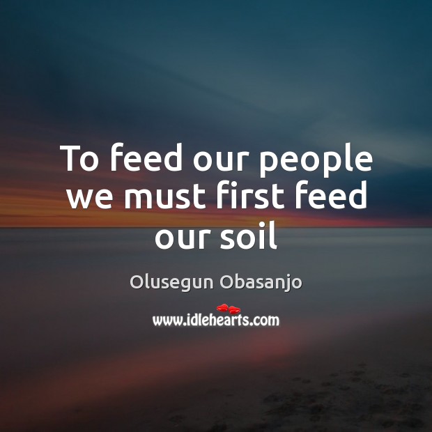 To feed our people we must first feed our soil Olusegun Obasanjo Picture Quote