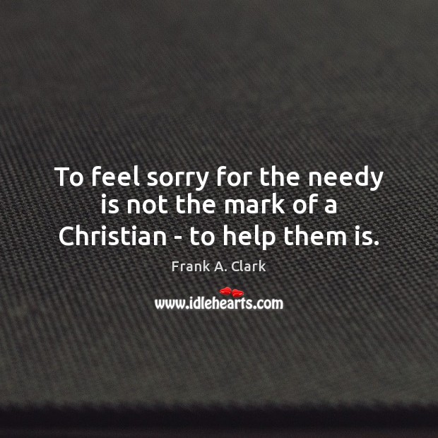 To feel sorry for the needy is not the mark of a Christian – to help them is. Frank A. Clark Picture Quote