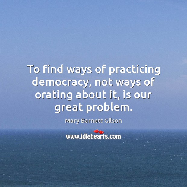 To find ways of practicing democracy, not ways of orating about it, is our great problem. Mary Barnett Gilson Picture Quote