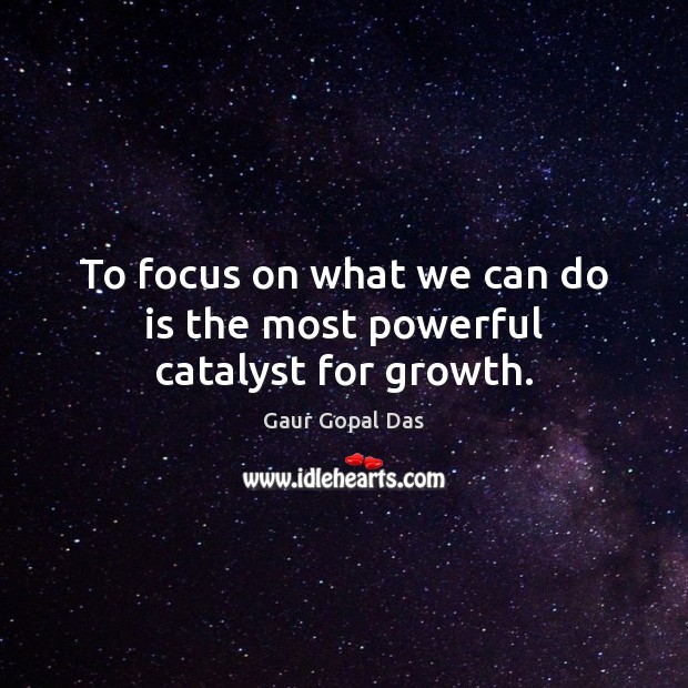 To focus on what we can do is the most powerful catalyst for growth. 