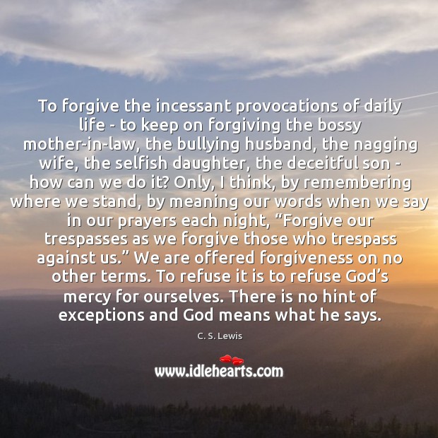 To forgive the incessant provocations of daily life – to keep on 