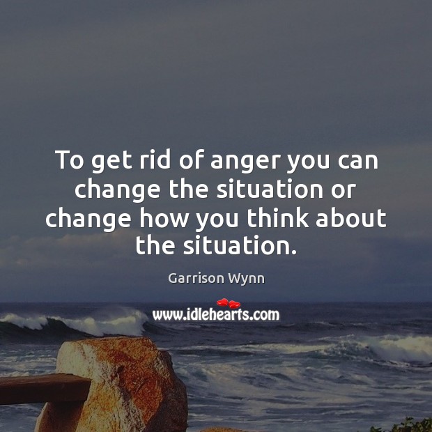 To get rid of anger you can change the situation or change Garrison Wynn Picture Quote