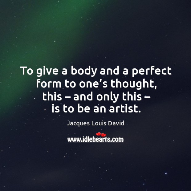 To give a body and a perfect form to one’s thought, this – and only this – is to be an artist. Jacques Louis David Picture Quote