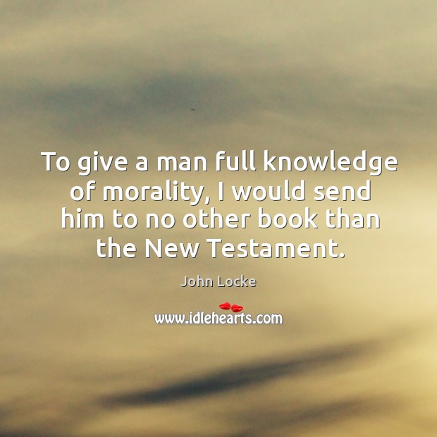 To give a man full knowledge of morality, I would send him to no other book than the new testament. John Locke Picture Quote