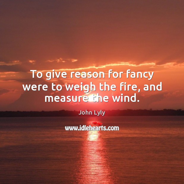 To give reason for fancy were to weigh the fire, and measure the wind. John Lyly Picture Quote