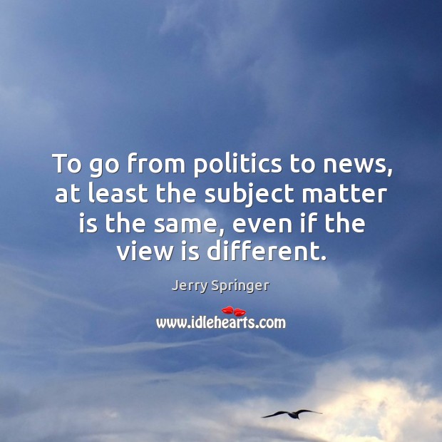 To go from politics to news, at least the subject matter is the same, even if the view is different. Jerry Springer Picture Quote