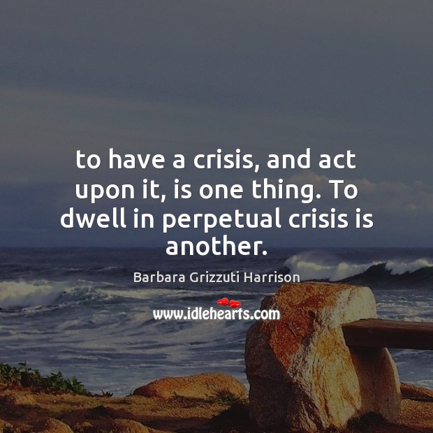 To have a crisis, and act upon it, is one thing. To dwell in perpetual crisis is another. Barbara Grizzuti Harrison Picture Quote
