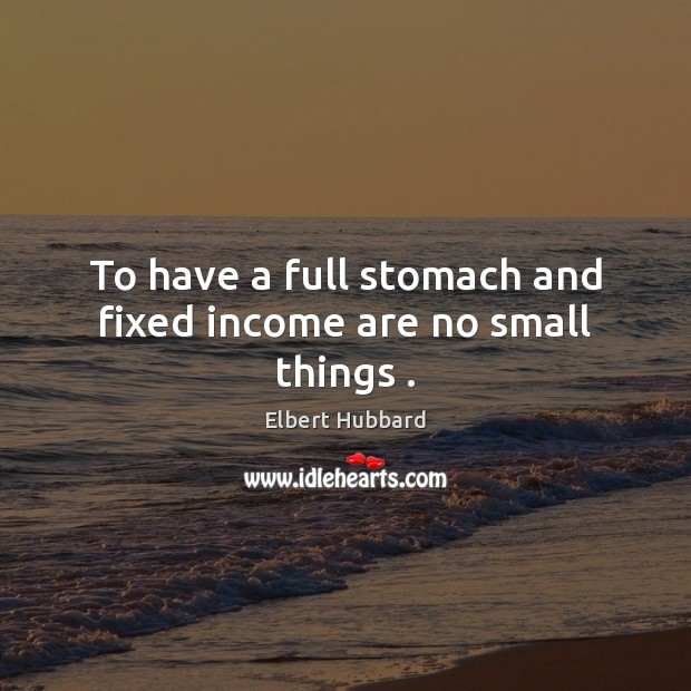 To have a full stomach and fixed income are no small things . Elbert Hubbard Picture Quote