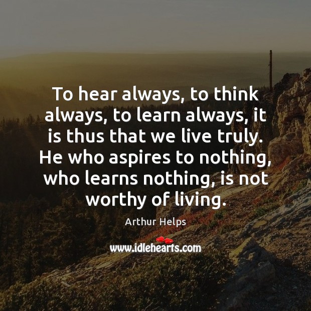 To hear always, to think always, to learn always, it is thus Arthur Helps Picture Quote