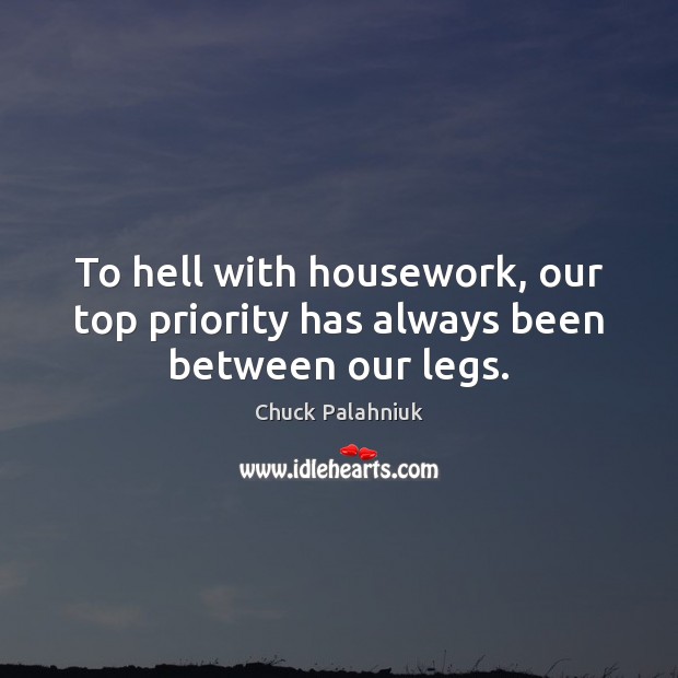 To hell with housework, our top priority has always been between our legs. Image
