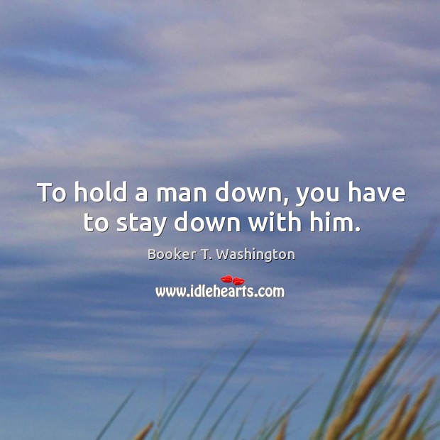 To hold a man down, you have to stay down with him. Booker T. Washington Picture Quote