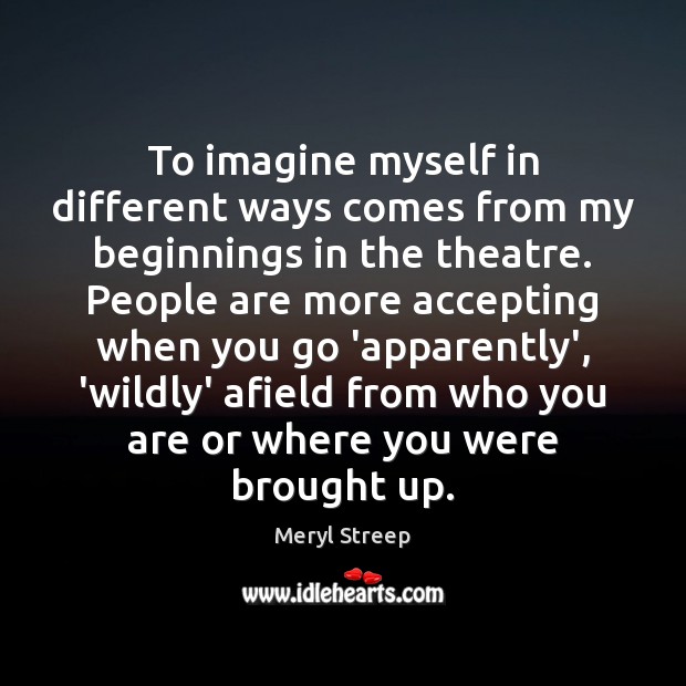 To imagine myself in different ways comes from my beginnings in the Meryl Streep Picture Quote