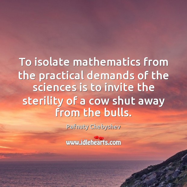 To isolate mathematics from the practical demands of the sciences is to Image