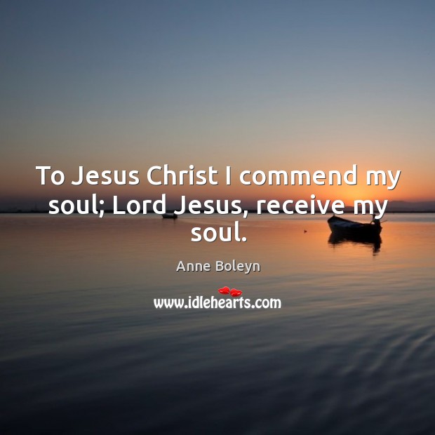 To Jesus Christ I commend my soul; Lord Jesus, receive my soul. Anne Boleyn Picture Quote