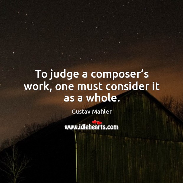 To judge a composer’s work, one must consider it as a whole. Gustav Mahler Picture Quote