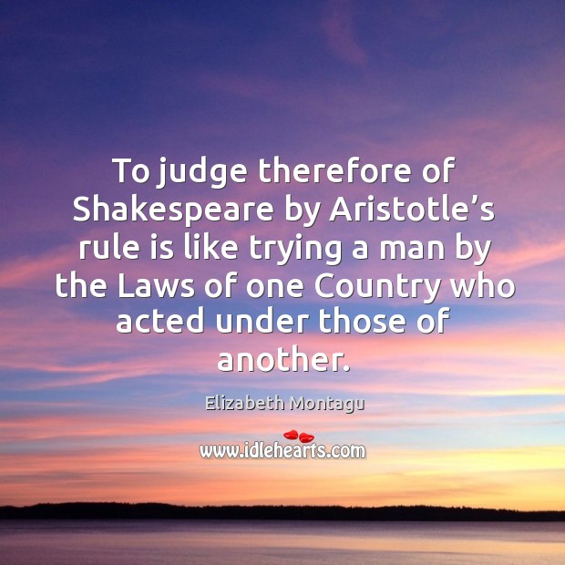 To judge therefore of shakespeare by aristotle’s rule is like trying a man by the laws of one country.. Elizabeth Montagu Picture Quote