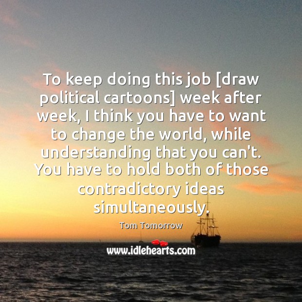 To keep doing this job [draw political cartoons] week after week, I Tom Tomorrow Picture Quote