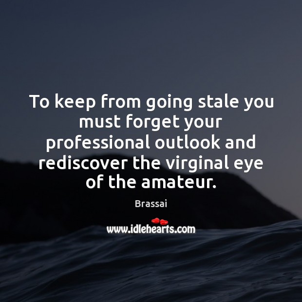To keep from going stale you must forget your professional outlook and Image