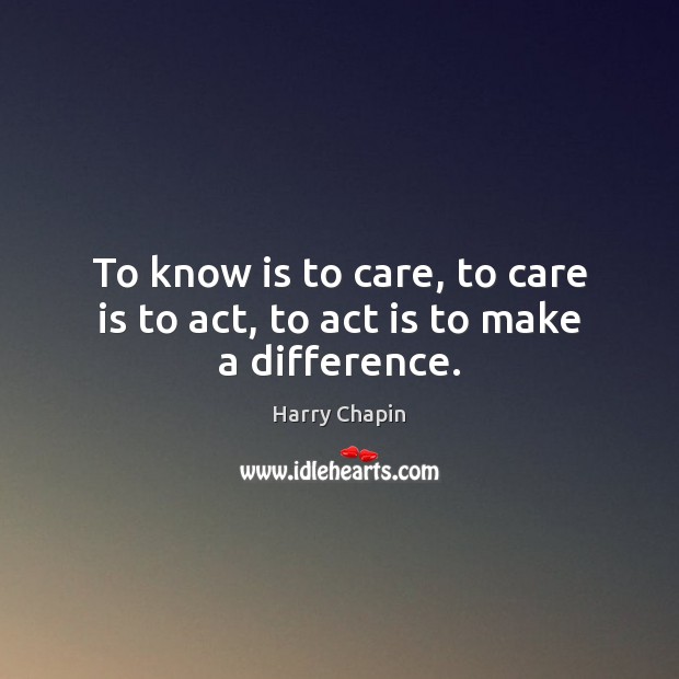 To know is to care, to care is to act, to act is to make a difference. Harry Chapin Picture Quote