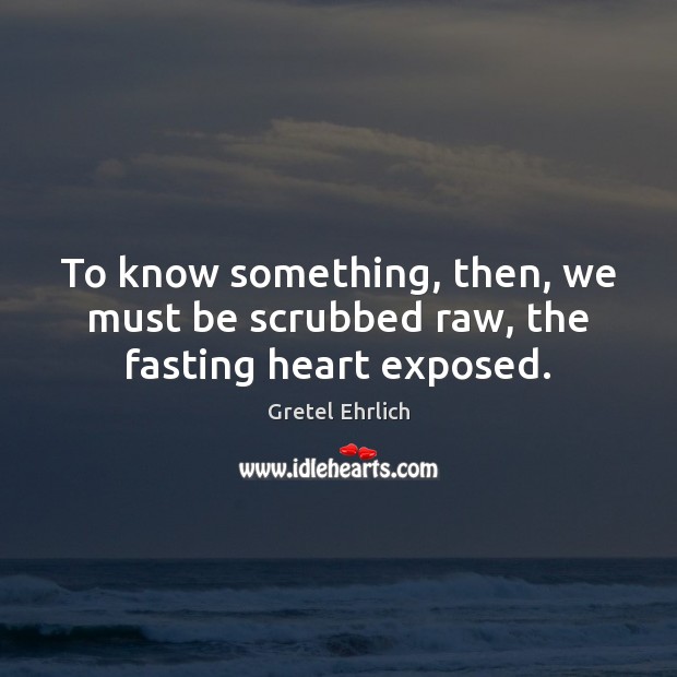 To know something, then, we must be scrubbed raw, the fasting heart exposed. Gretel Ehrlich Picture Quote