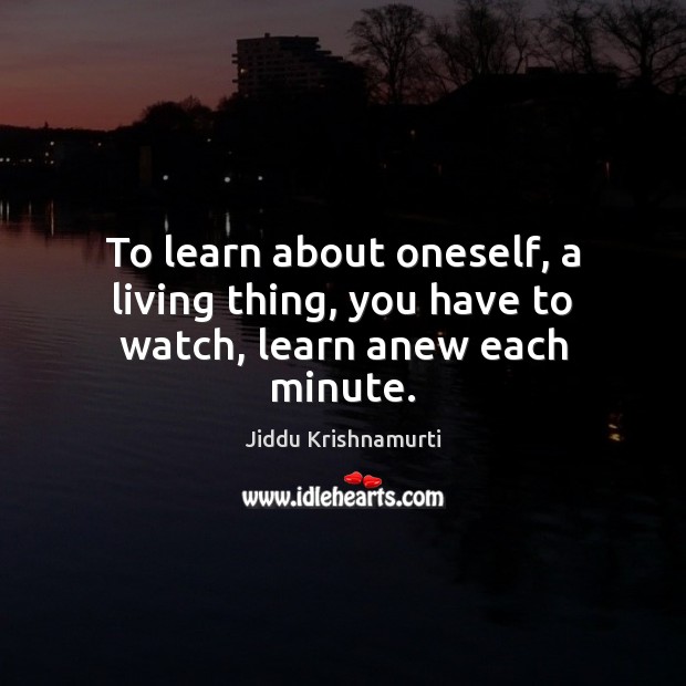To learn about oneself, a living thing, you have to watch, learn anew each minute. Jiddu Krishnamurti Picture Quote