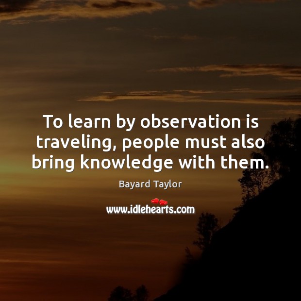 To learn by observation is traveling, people must also bring knowledge with them. Bayard Taylor Picture Quote