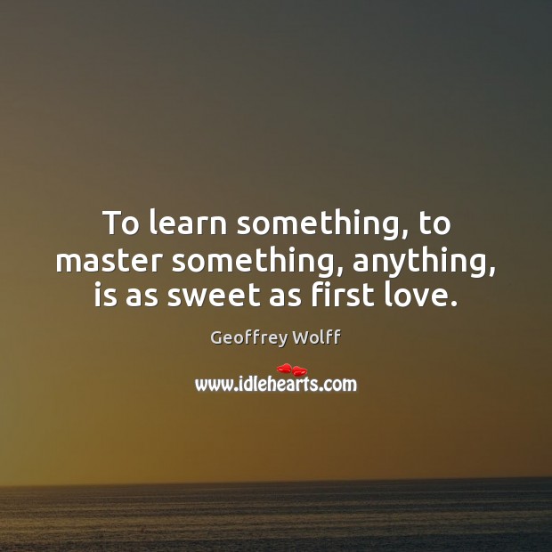 To learn something, to master something, anything, is as sweet as first love. Geoffrey Wolff Picture Quote