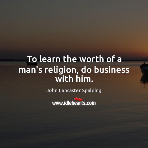 To learn the worth of a man’s religion, do business with him. John Lancaster Spalding Picture Quote