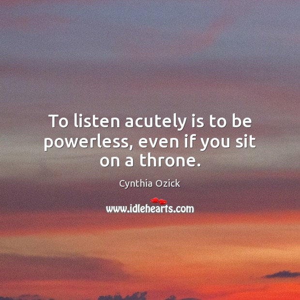 To listen acutely is to be powerless, even if you sit on a throne. Cynthia Ozick Picture Quote