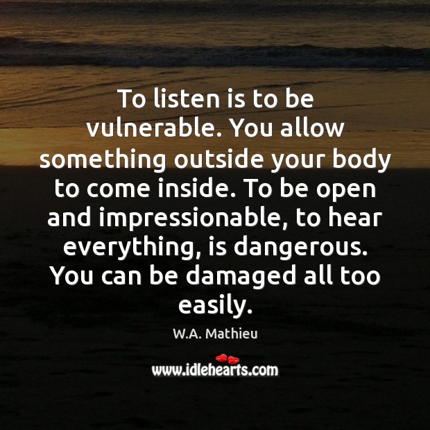 To listen is to be vulnerable. You allow something outside your body W.A. Mathieu Picture Quote