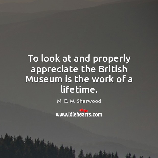 To look at and properly appreciate the British Museum is the work of a lifetime. M. E. W. Sherwood Picture Quote