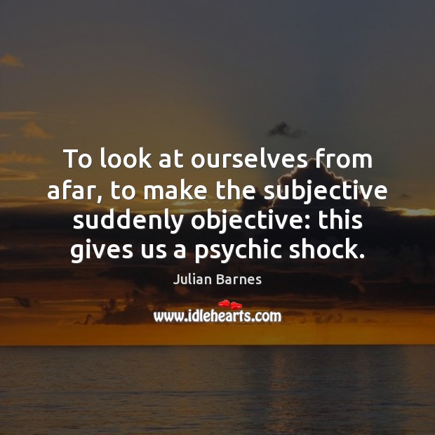 To look at ourselves from afar, to make the subjective suddenly objective: Julian Barnes Picture Quote