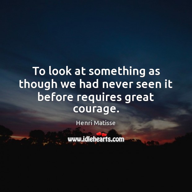 To look at something as though we had never seen it before requires great courage. Image