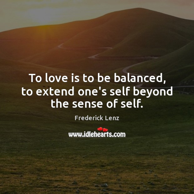 To love is to be balanced, to extend one’s self beyond the sense of self. Image