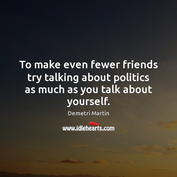 To make even fewer friends try talking about politics as much as you talk about yourself. 