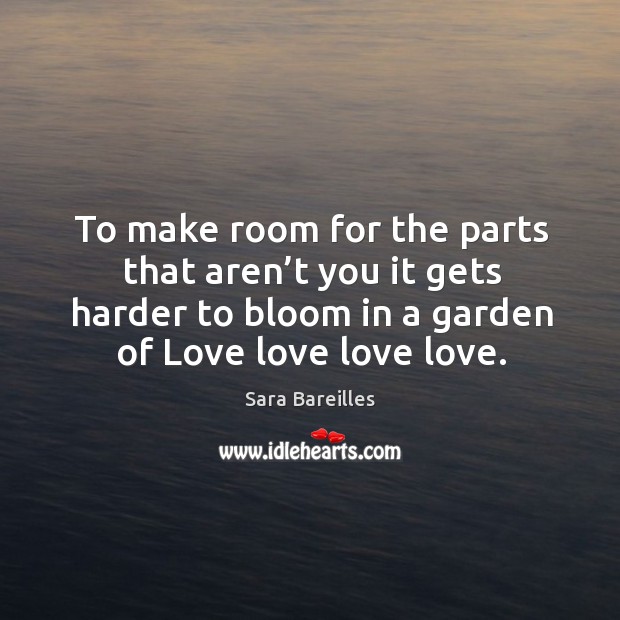 To make room for the parts that aren’t you it gets harder to bloom in a garden of love love love love. Sara Bareilles Picture Quote