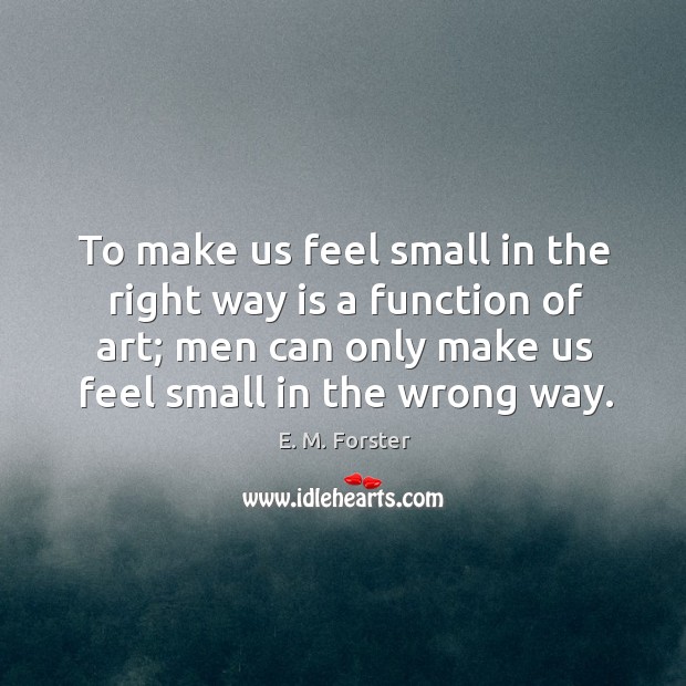 To make us feel small in the right way is a function of art; men can only make us feel small in the wrong way. E. M. Forster Picture Quote