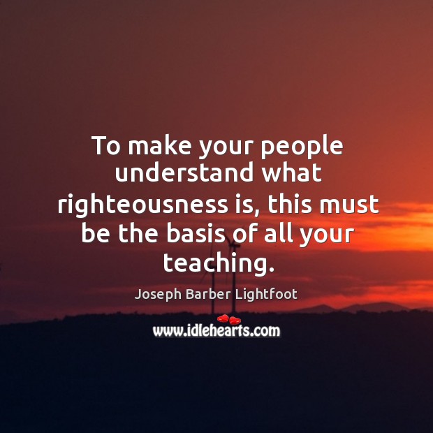 To make your people understand what righteousness is, this must be the basis of all your teaching. Joseph Barber Lightfoot Picture Quote