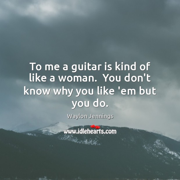 To me a guitar is kind of like a woman.  You don’t know why you like ’em but you do. Image